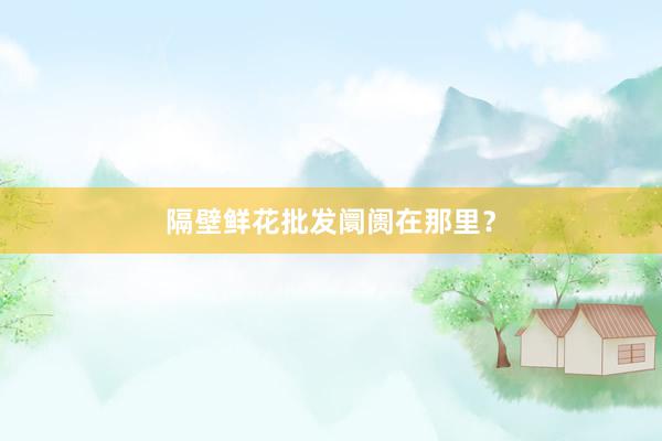 隔壁鲜花批发阛阓在那里？